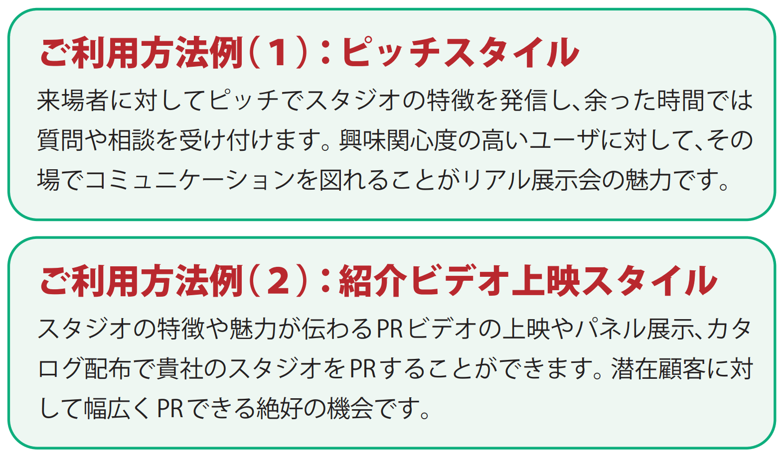 INTER BEE CREATIVE / ご利用方法例(1)：ピッチスタイル・・・来場者に対してピッチでスタジオの特徴を発信し、余った時間では質問や相談を受け付けます。興味関心度の高いユーザに対して、その場でコミュニケーションを図れることがリアル展示会の魅力です。/ ご利用方法例(2)：紹介ビデオ上映スタイル・・・スタジオの特徴や魅力が伝わるPRビデオの上映やパネル展示、カタログ配布で貴社のスタジオをPRすることができます。潜在顧客に対して幅広くPRできる絶好の機会です。